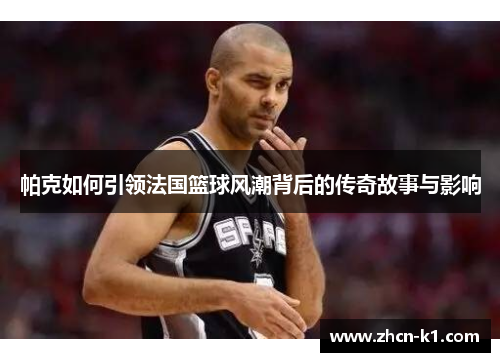 帕克如何引领法国篮球风潮背后的传奇故事与影响