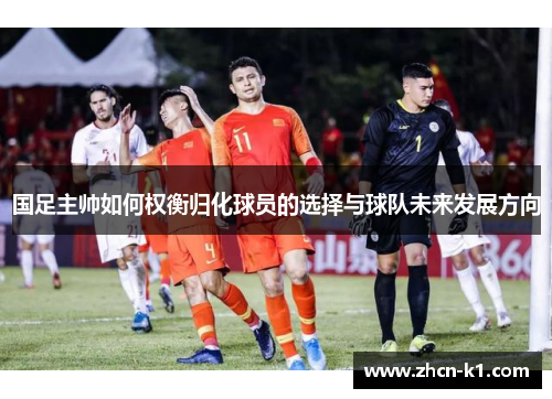 国足主帅如何权衡归化球员的选择与球队未来发展方向